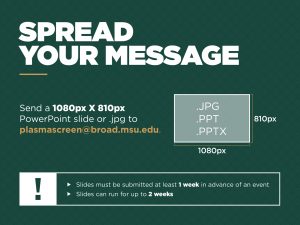 Spread your message. Send a 1080px X 810px PowerPoint slide or jpg to plasmascreen@broad.msu.edu. Slides must be submitted at least 1 week in advance of an event and they can run up to 2 weeks.
